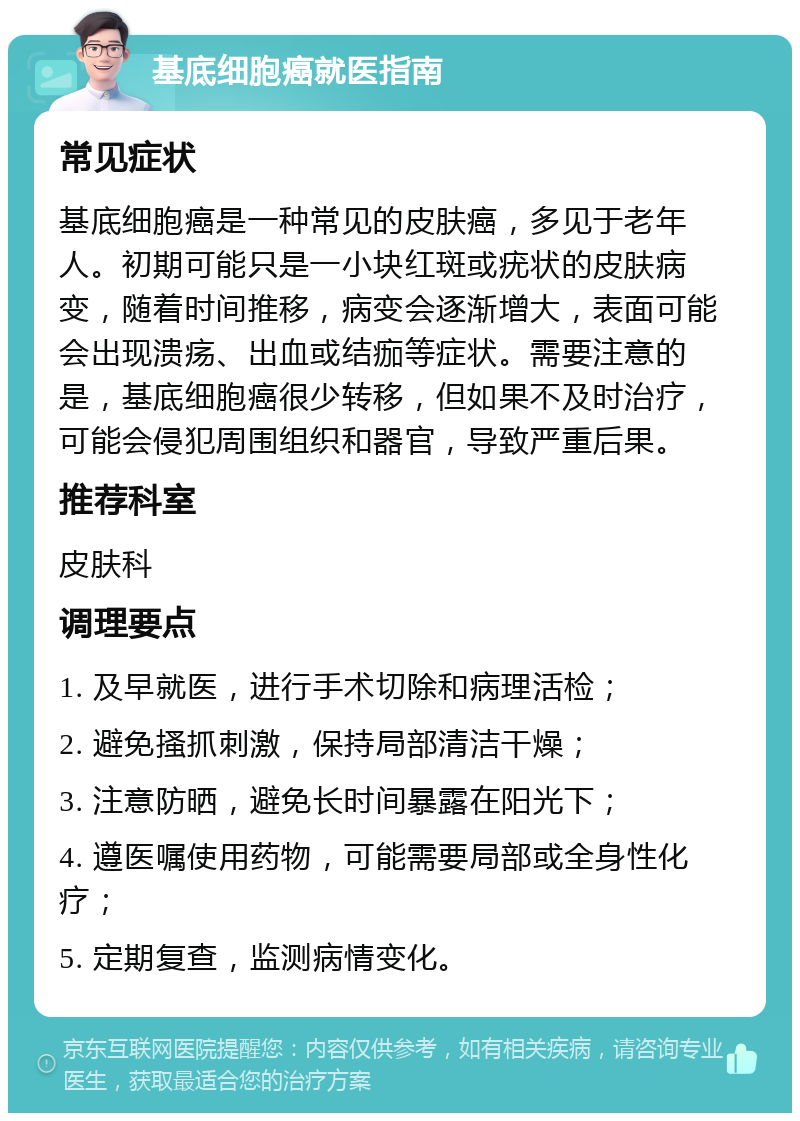 基底细胞癌就医指南 常见症状 基底细胞癌是一种常见的皮肤癌，多见于老年人。初期可能只是一小块红斑或疣状的皮肤病变，随着时间推移，病变会逐渐增大，表面可能会出现溃疡、出血或结痂等症状。需要注意的是，基底细胞癌很少转移，但如果不及时治疗，可能会侵犯周围组织和器官，导致严重后果。 推荐科室 皮肤科 调理要点 1. 及早就医，进行手术切除和病理活检； 2. 避免搔抓刺激，保持局部清洁干燥； 3. 注意防晒，避免长时间暴露在阳光下； 4. 遵医嘱使用药物，可能需要局部或全身性化疗； 5. 定期复查，监测病情变化。