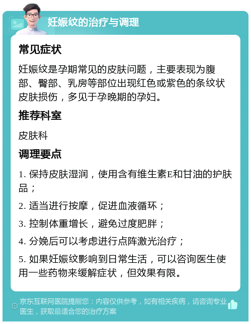 妊娠纹的治疗与调理 常见症状 妊娠纹是孕期常见的皮肤问题，主要表现为腹部、臀部、乳房等部位出现红色或紫色的条纹状皮肤损伤，多见于孕晚期的孕妇。 推荐科室 皮肤科 调理要点 1. 保持皮肤湿润，使用含有维生素E和甘油的护肤品； 2. 适当进行按摩，促进血液循环； 3. 控制体重增长，避免过度肥胖； 4. 分娩后可以考虑进行点阵激光治疗； 5. 如果妊娠纹影响到日常生活，可以咨询医生使用一些药物来缓解症状，但效果有限。