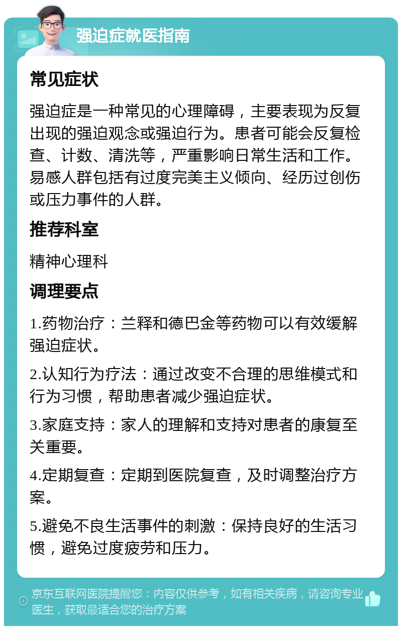 强迫症就医指南 常见症状 强迫症是一种常见的心理障碍，主要表现为反复出现的强迫观念或强迫行为。患者可能会反复检查、计数、清洗等，严重影响日常生活和工作。易感人群包括有过度完美主义倾向、经历过创伤或压力事件的人群。 推荐科室 精神心理科 调理要点 1.药物治疗：兰释和德巴金等药物可以有效缓解强迫症状。 2.认知行为疗法：通过改变不合理的思维模式和行为习惯，帮助患者减少强迫症状。 3.家庭支持：家人的理解和支持对患者的康复至关重要。 4.定期复查：定期到医院复查，及时调整治疗方案。 5.避免不良生活事件的刺激：保持良好的生活习惯，避免过度疲劳和压力。