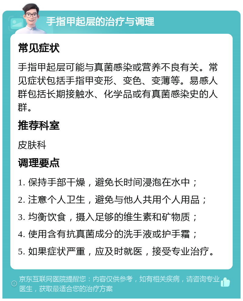 手指甲起层的治疗与调理 常见症状 手指甲起层可能与真菌感染或营养不良有关。常见症状包括手指甲变形、变色、变薄等。易感人群包括长期接触水、化学品或有真菌感染史的人群。 推荐科室 皮肤科 调理要点 1. 保持手部干燥，避免长时间浸泡在水中； 2. 注意个人卫生，避免与他人共用个人用品； 3. 均衡饮食，摄入足够的维生素和矿物质； 4. 使用含有抗真菌成分的洗手液或护手霜； 5. 如果症状严重，应及时就医，接受专业治疗。