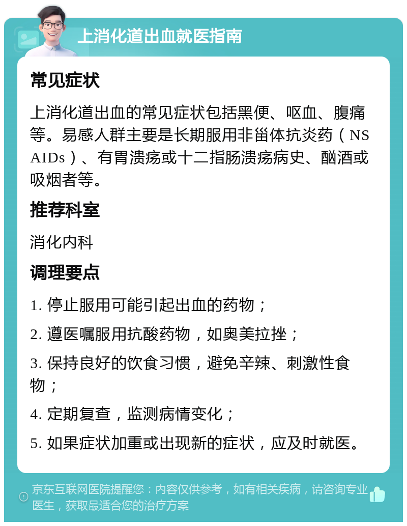 上消化道出血就医指南 常见症状 上消化道出血的常见症状包括黑便、呕血、腹痛等。易感人群主要是长期服用非甾体抗炎药（NSAIDs）、有胃溃疡或十二指肠溃疡病史、酗酒或吸烟者等。 推荐科室 消化内科 调理要点 1. 停止服用可能引起出血的药物； 2. 遵医嘱服用抗酸药物，如奥美拉挫； 3. 保持良好的饮食习惯，避免辛辣、刺激性食物； 4. 定期复查，监测病情变化； 5. 如果症状加重或出现新的症状，应及时就医。