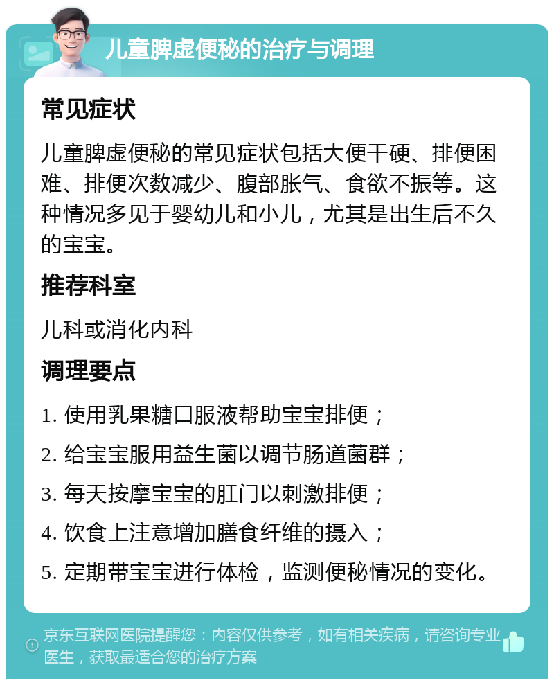 儿童脾虚便秘的治疗与调理 常见症状 儿童脾虚便秘的常见症状包括大便干硬、排便困难、排便次数减少、腹部胀气、食欲不振等。这种情况多见于婴幼儿和小儿，尤其是出生后不久的宝宝。 推荐科室 儿科或消化内科 调理要点 1. 使用乳果糖口服液帮助宝宝排便； 2. 给宝宝服用益生菌以调节肠道菌群； 3. 每天按摩宝宝的肛门以刺激排便； 4. 饮食上注意增加膳食纤维的摄入； 5. 定期带宝宝进行体检，监测便秘情况的变化。