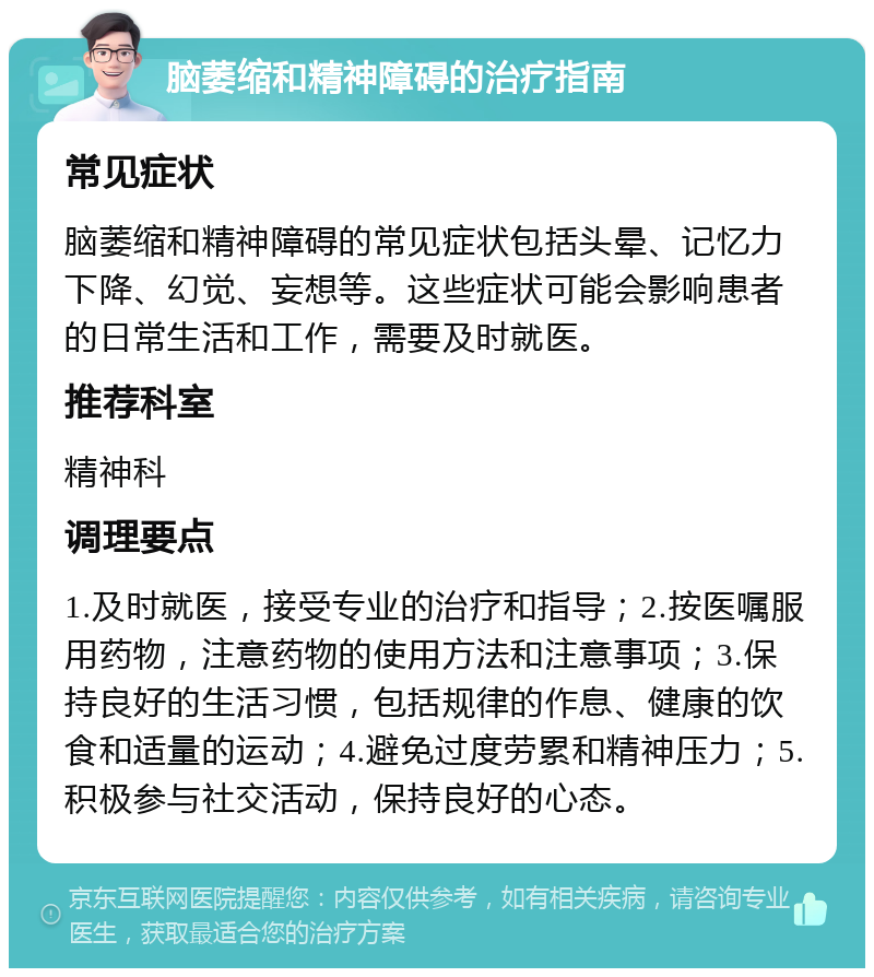 脑萎缩和精神障碍的治疗指南 常见症状 脑萎缩和精神障碍的常见症状包括头晕、记忆力下降、幻觉、妄想等。这些症状可能会影响患者的日常生活和工作，需要及时就医。 推荐科室 精神科 调理要点 1.及时就医，接受专业的治疗和指导；2.按医嘱服用药物，注意药物的使用方法和注意事项；3.保持良好的生活习惯，包括规律的作息、健康的饮食和适量的运动；4.避免过度劳累和精神压力；5.积极参与社交活动，保持良好的心态。