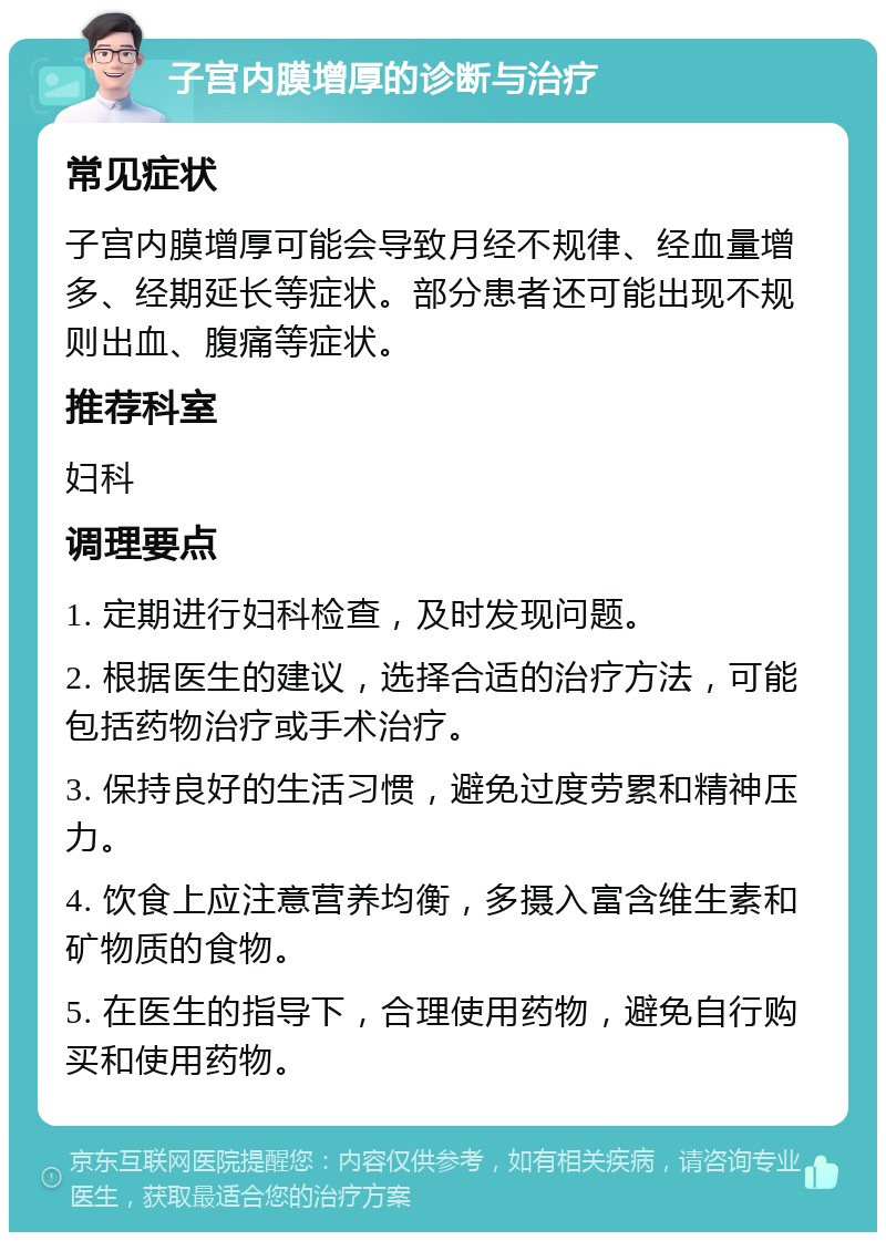 子宫内膜增厚的诊断与治疗 常见症状 子宫内膜增厚可能会导致月经不规律、经血量增多、经期延长等症状。部分患者还可能出现不规则出血、腹痛等症状。 推荐科室 妇科 调理要点 1. 定期进行妇科检查，及时发现问题。 2. 根据医生的建议，选择合适的治疗方法，可能包括药物治疗或手术治疗。 3. 保持良好的生活习惯，避免过度劳累和精神压力。 4. 饮食上应注意营养均衡，多摄入富含维生素和矿物质的食物。 5. 在医生的指导下，合理使用药物，避免自行购买和使用药物。