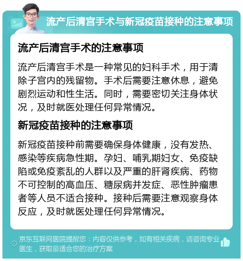 流产后清宫手术与新冠疫苗接种的注意事项 流产后清宫手术的注意事项 流产后清宫手术是一种常见的妇科手术，用于清除子宫内的残留物。手术后需要注意休息，避免剧烈运动和性生活。同时，需要密切关注身体状况，及时就医处理任何异常情况。 新冠疫苗接种的注意事项 新冠疫苗接种前需要确保身体健康，没有发热、感染等疾病急性期。孕妇、哺乳期妇女、免疫缺陷或免疫紊乱的人群以及严重的肝肾疾病、药物不可控制的高血压、糖尿病并发症、恶性肿瘤患者等人员不适合接种。接种后需要注意观察身体反应，及时就医处理任何异常情况。