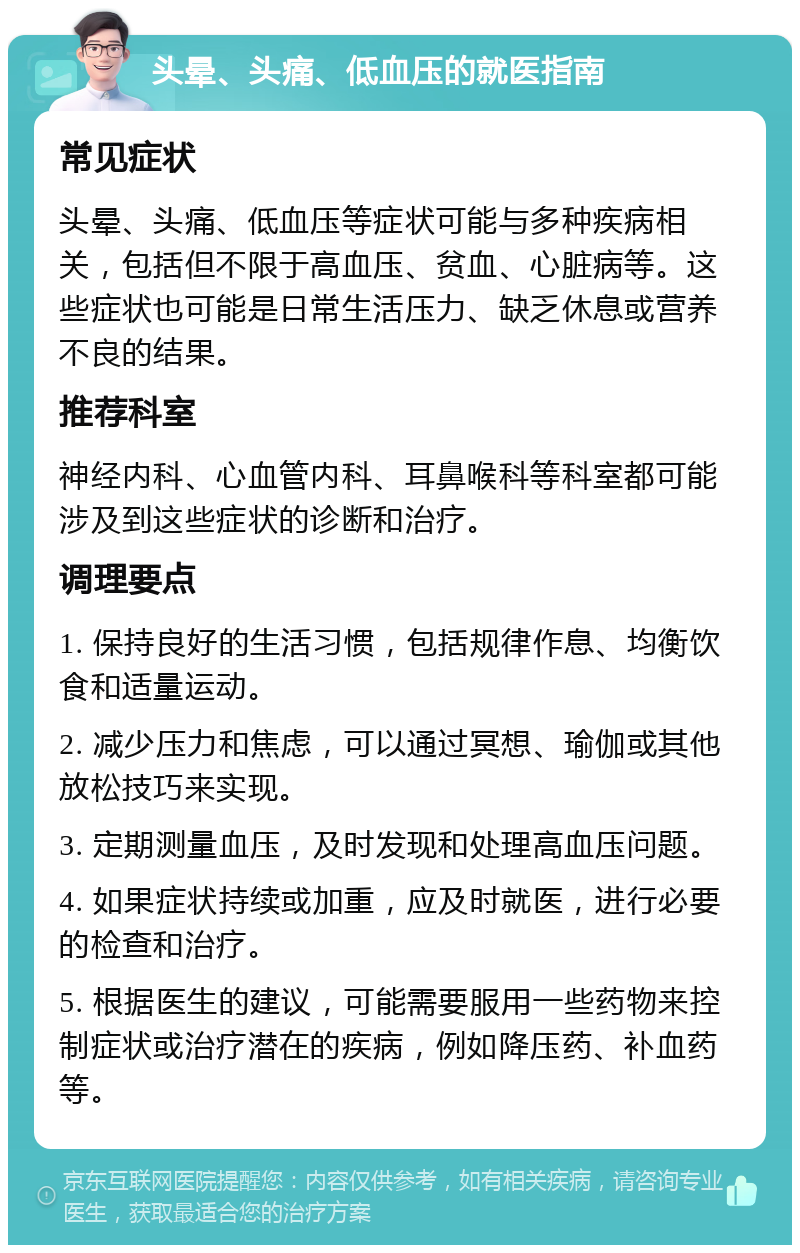 头晕、头痛、低血压的就医指南 常见症状 头晕、头痛、低血压等症状可能与多种疾病相关，包括但不限于高血压、贫血、心脏病等。这些症状也可能是日常生活压力、缺乏休息或营养不良的结果。 推荐科室 神经内科、心血管内科、耳鼻喉科等科室都可能涉及到这些症状的诊断和治疗。 调理要点 1. 保持良好的生活习惯，包括规律作息、均衡饮食和适量运动。 2. 减少压力和焦虑，可以通过冥想、瑜伽或其他放松技巧来实现。 3. 定期测量血压，及时发现和处理高血压问题。 4. 如果症状持续或加重，应及时就医，进行必要的检查和治疗。 5. 根据医生的建议，可能需要服用一些药物来控制症状或治疗潜在的疾病，例如降压药、补血药等。