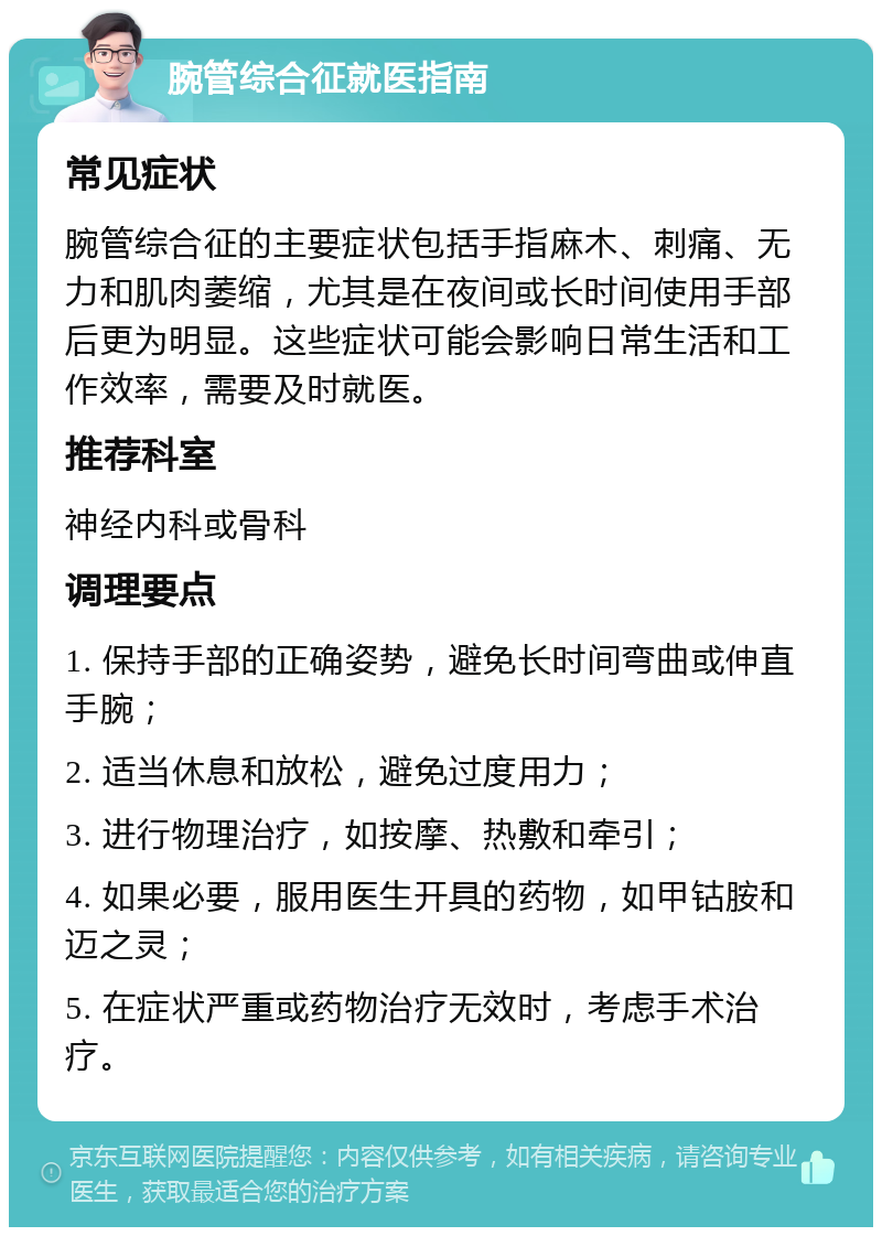 腕管综合征就医指南 常见症状 腕管综合征的主要症状包括手指麻木、刺痛、无力和肌肉萎缩，尤其是在夜间或长时间使用手部后更为明显。这些症状可能会影响日常生活和工作效率，需要及时就医。 推荐科室 神经内科或骨科 调理要点 1. 保持手部的正确姿势，避免长时间弯曲或伸直手腕； 2. 适当休息和放松，避免过度用力； 3. 进行物理治疗，如按摩、热敷和牵引； 4. 如果必要，服用医生开具的药物，如甲钴胺和迈之灵； 5. 在症状严重或药物治疗无效时，考虑手术治疗。