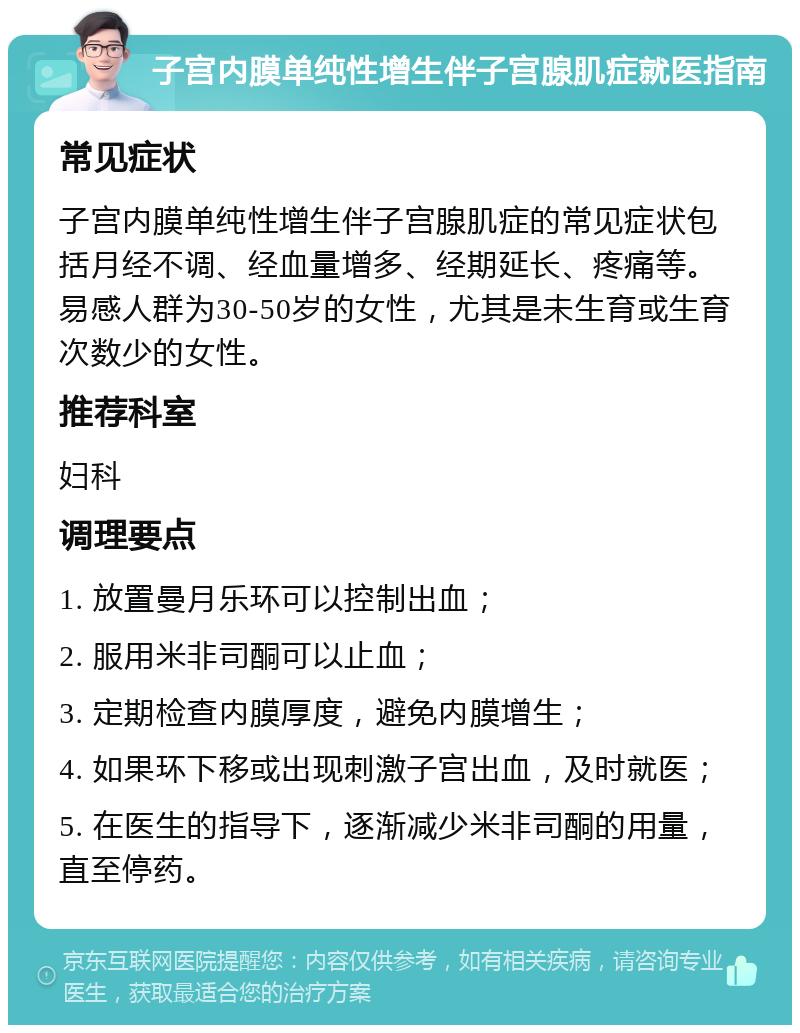 子宫内膜单纯性增生伴子宫腺肌症就医指南 常见症状 子宫内膜单纯性增生伴子宫腺肌症的常见症状包括月经不调、经血量增多、经期延长、疼痛等。易感人群为30-50岁的女性，尤其是未生育或生育次数少的女性。 推荐科室 妇科 调理要点 1. 放置曼月乐环可以控制出血； 2. 服用米非司酮可以止血； 3. 定期检查内膜厚度，避免内膜增生； 4. 如果环下移或出现刺激子宫出血，及时就医； 5. 在医生的指导下，逐渐减少米非司酮的用量，直至停药。