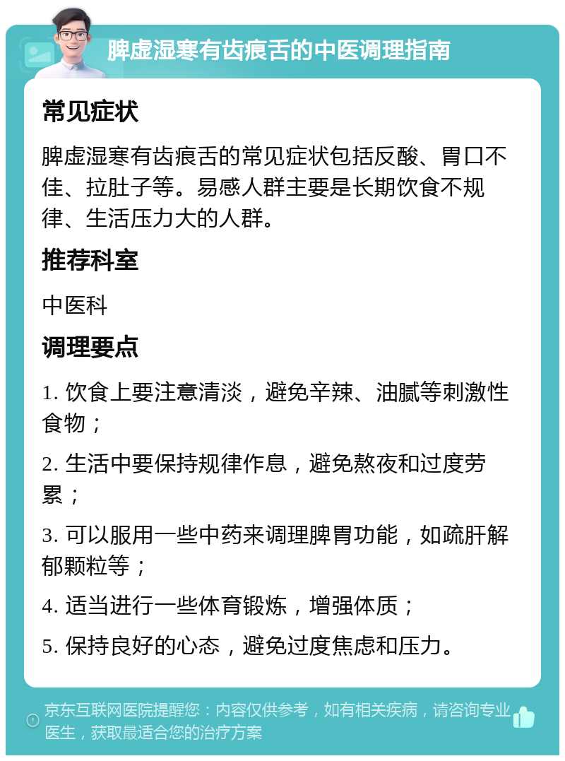 脾虚湿寒有齿痕舌的中医调理指南 常见症状 脾虚湿寒有齿痕舌的常见症状包括反酸、胃口不佳、拉肚子等。易感人群主要是长期饮食不规律、生活压力大的人群。 推荐科室 中医科 调理要点 1. 饮食上要注意清淡，避免辛辣、油腻等刺激性食物； 2. 生活中要保持规律作息，避免熬夜和过度劳累； 3. 可以服用一些中药来调理脾胃功能，如疏肝解郁颗粒等； 4. 适当进行一些体育锻炼，增强体质； 5. 保持良好的心态，避免过度焦虑和压力。