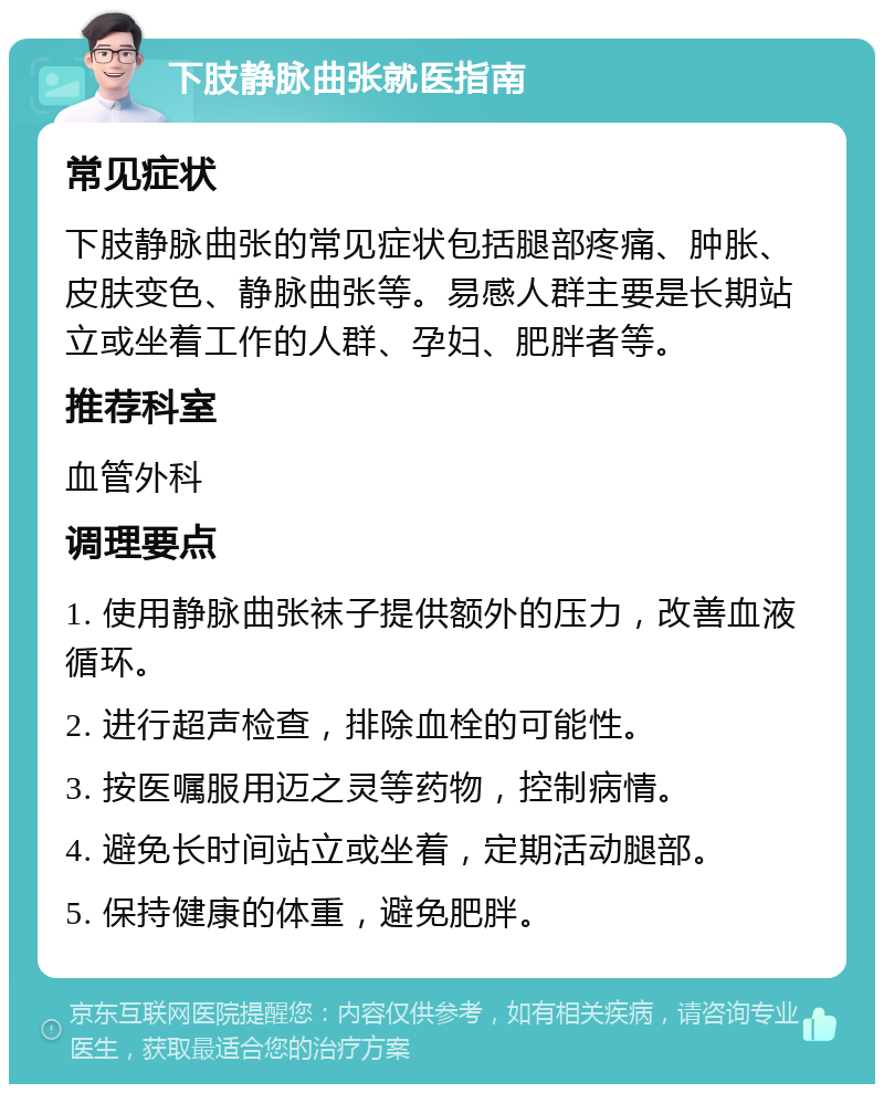 下肢静脉曲张就医指南 常见症状 下肢静脉曲张的常见症状包括腿部疼痛、肿胀、皮肤变色、静脉曲张等。易感人群主要是长期站立或坐着工作的人群、孕妇、肥胖者等。 推荐科室 血管外科 调理要点 1. 使用静脉曲张袜子提供额外的压力，改善血液循环。 2. 进行超声检查，排除血栓的可能性。 3. 按医嘱服用迈之灵等药物，控制病情。 4. 避免长时间站立或坐着，定期活动腿部。 5. 保持健康的体重，避免肥胖。