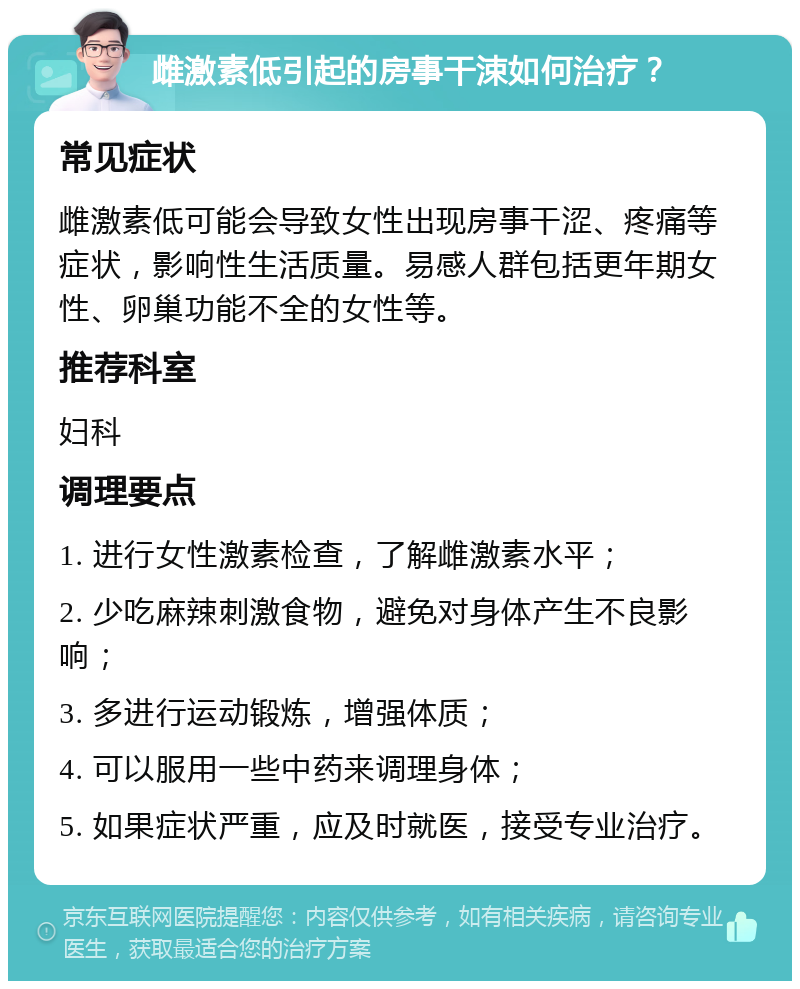 雌激素低引起的房事干涑如何治疗？ 常见症状 雌激素低可能会导致女性出现房事干涩、疼痛等症状，影响性生活质量。易感人群包括更年期女性、卵巢功能不全的女性等。 推荐科室 妇科 调理要点 1. 进行女性激素检查，了解雌激素水平； 2. 少吃麻辣刺激食物，避免对身体产生不良影响； 3. 多进行运动锻炼，增强体质； 4. 可以服用一些中药来调理身体； 5. 如果症状严重，应及时就医，接受专业治疗。