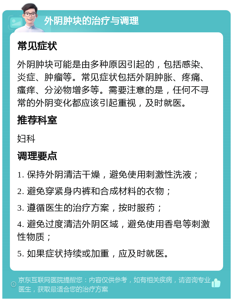 外阴肿块的治疗与调理 常见症状 外阴肿块可能是由多种原因引起的，包括感染、炎症、肿瘤等。常见症状包括外阴肿胀、疼痛、瘙痒、分泌物增多等。需要注意的是，任何不寻常的外阴变化都应该引起重视，及时就医。 推荐科室 妇科 调理要点 1. 保持外阴清洁干燥，避免使用刺激性洗液； 2. 避免穿紧身内裤和合成材料的衣物； 3. 遵循医生的治疗方案，按时服药； 4. 避免过度清洁外阴区域，避免使用香皂等刺激性物质； 5. 如果症状持续或加重，应及时就医。