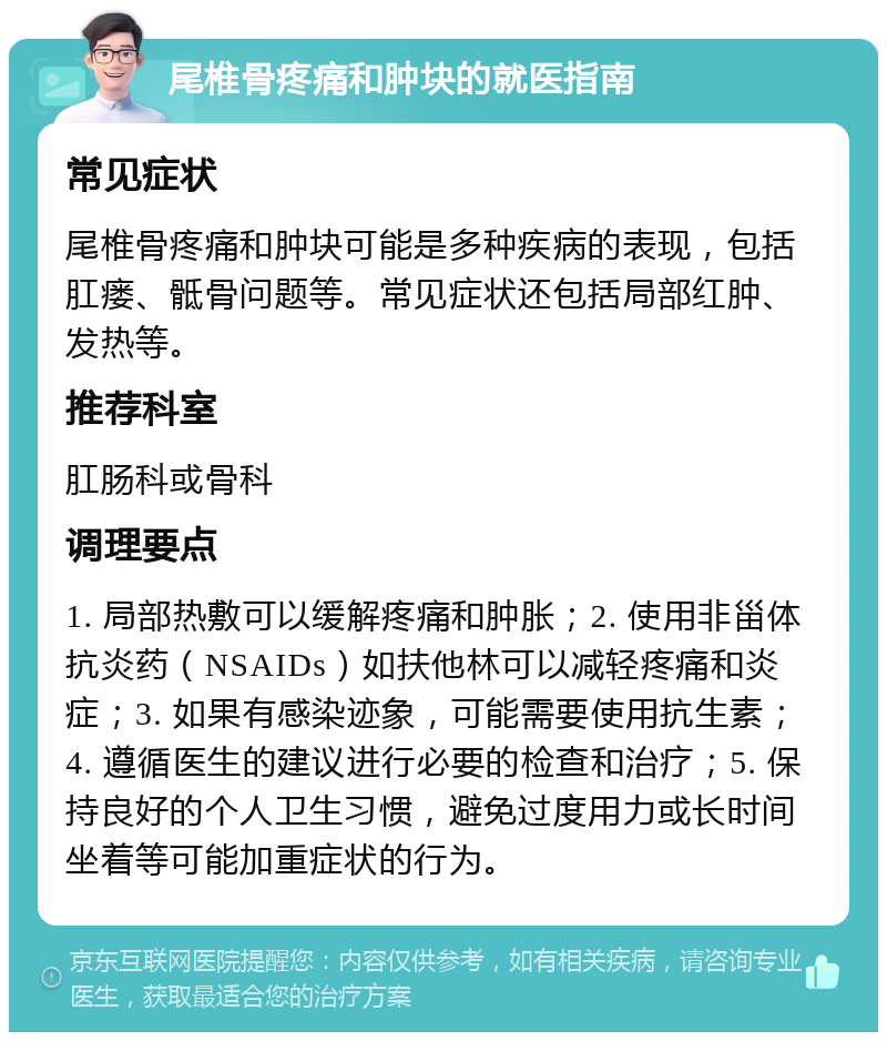 尾椎骨疼痛和肿块的就医指南 常见症状 尾椎骨疼痛和肿块可能是多种疾病的表现，包括肛瘘、骶骨问题等。常见症状还包括局部红肿、发热等。 推荐科室 肛肠科或骨科 调理要点 1. 局部热敷可以缓解疼痛和肿胀；2. 使用非甾体抗炎药（NSAIDs）如扶他林可以减轻疼痛和炎症；3. 如果有感染迹象，可能需要使用抗生素；4. 遵循医生的建议进行必要的检查和治疗；5. 保持良好的个人卫生习惯，避免过度用力或长时间坐着等可能加重症状的行为。