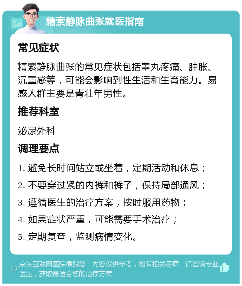 精索静脉曲张就医指南 常见症状 精索静脉曲张的常见症状包括睾丸疼痛、肿胀、沉重感等，可能会影响到性生活和生育能力。易感人群主要是青壮年男性。 推荐科室 泌尿外科 调理要点 1. 避免长时间站立或坐着，定期活动和休息； 2. 不要穿过紧的内裤和裤子，保持局部通风； 3. 遵循医生的治疗方案，按时服用药物； 4. 如果症状严重，可能需要手术治疗； 5. 定期复查，监测病情变化。