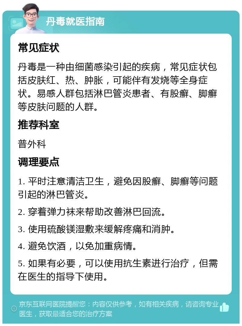 丹毒就医指南 常见症状 丹毒是一种由细菌感染引起的疾病，常见症状包括皮肤红、热、肿胀，可能伴有发烧等全身症状。易感人群包括淋巴管炎患者、有股癣、脚癣等皮肤问题的人群。 推荐科室 普外科 调理要点 1. 平时注意清洁卫生，避免因股癣、脚癣等问题引起的淋巴管炎。 2. 穿着弹力袜来帮助改善淋巴回流。 3. 使用硫酸镁湿敷来缓解疼痛和消肿。 4. 避免饮酒，以免加重病情。 5. 如果有必要，可以使用抗生素进行治疗，但需在医生的指导下使用。