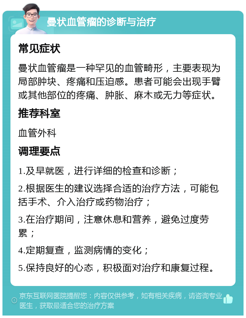 曼状血管瘤的诊断与治疗 常见症状 曼状血管瘤是一种罕见的血管畸形，主要表现为局部肿块、疼痛和压迫感。患者可能会出现手臂或其他部位的疼痛、肿胀、麻木或无力等症状。 推荐科室 血管外科 调理要点 1.及早就医，进行详细的检查和诊断； 2.根据医生的建议选择合适的治疗方法，可能包括手术、介入治疗或药物治疗； 3.在治疗期间，注意休息和营养，避免过度劳累； 4.定期复查，监测病情的变化； 5.保持良好的心态，积极面对治疗和康复过程。