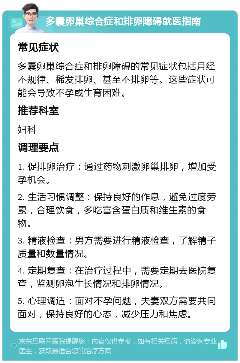 多囊卵巢综合症和排卵障碍就医指南 常见症状 多囊卵巢综合症和排卵障碍的常见症状包括月经不规律、稀发排卵、甚至不排卵等。这些症状可能会导致不孕或生育困难。 推荐科室 妇科 调理要点 1. 促排卵治疗：通过药物刺激卵巢排卵，增加受孕机会。 2. 生活习惯调整：保持良好的作息，避免过度劳累，合理饮食，多吃富含蛋白质和维生素的食物。 3. 精液检查：男方需要进行精液检查，了解精子质量和数量情况。 4. 定期复查：在治疗过程中，需要定期去医院复查，监测卵泡生长情况和排卵情况。 5. 心理调适：面对不孕问题，夫妻双方需要共同面对，保持良好的心态，减少压力和焦虑。