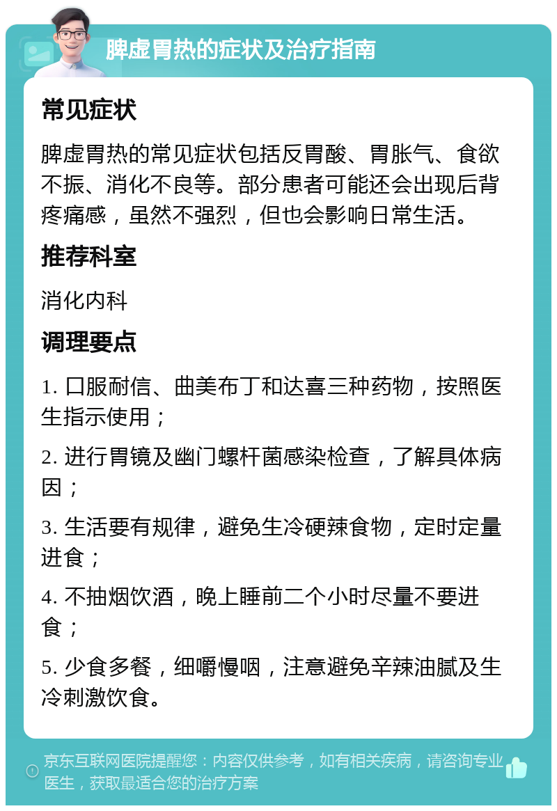 脾虚胃热的症状及治疗指南 常见症状 脾虚胃热的常见症状包括反胃酸、胃胀气、食欲不振、消化不良等。部分患者可能还会出现后背疼痛感，虽然不强烈，但也会影响日常生活。 推荐科室 消化内科 调理要点 1. 口服耐信、曲美布丁和达喜三种药物，按照医生指示使用； 2. 进行胃镜及幽门螺杆菌感染检查，了解具体病因； 3. 生活要有规律，避免生冷硬辣食物，定时定量进食； 4. 不抽烟饮酒，晚上睡前二个小时尽量不要进食； 5. 少食多餐，细嚼慢咽，注意避免辛辣油腻及生冷刺激饮食。