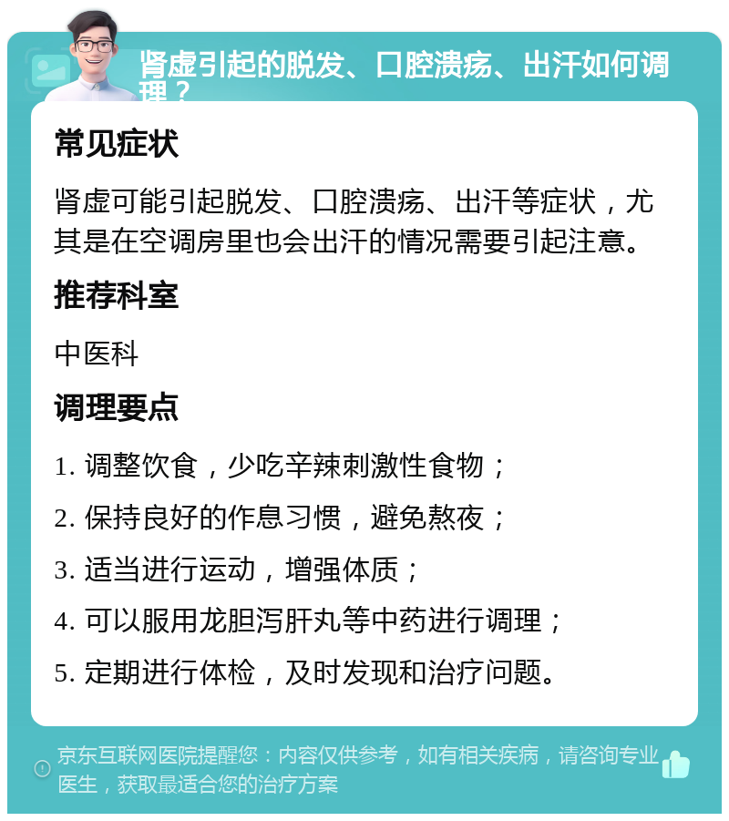 肾虚引起的脱发、口腔溃疡、出汗如何调理？ 常见症状 肾虚可能引起脱发、口腔溃疡、出汗等症状，尤其是在空调房里也会出汗的情况需要引起注意。 推荐科室 中医科 调理要点 1. 调整饮食，少吃辛辣刺激性食物； 2. 保持良好的作息习惯，避免熬夜； 3. 适当进行运动，增强体质； 4. 可以服用龙胆泻肝丸等中药进行调理； 5. 定期进行体检，及时发现和治疗问题。