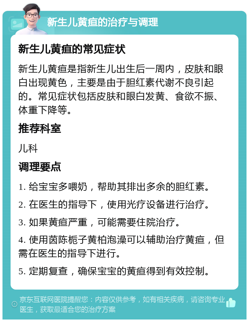 新生儿黄疸的治疗与调理 新生儿黄疸的常见症状 新生儿黄疸是指新生儿出生后一周内，皮肤和眼白出现黄色，主要是由于胆红素代谢不良引起的。常见症状包括皮肤和眼白发黄、食欲不振、体重下降等。 推荐科室 儿科 调理要点 1. 给宝宝多喂奶，帮助其排出多余的胆红素。 2. 在医生的指导下，使用光疗设备进行治疗。 3. 如果黄疸严重，可能需要住院治疗。 4. 使用茵陈栀子黄柏泡澡可以辅助治疗黄疸，但需在医生的指导下进行。 5. 定期复查，确保宝宝的黄疸得到有效控制。