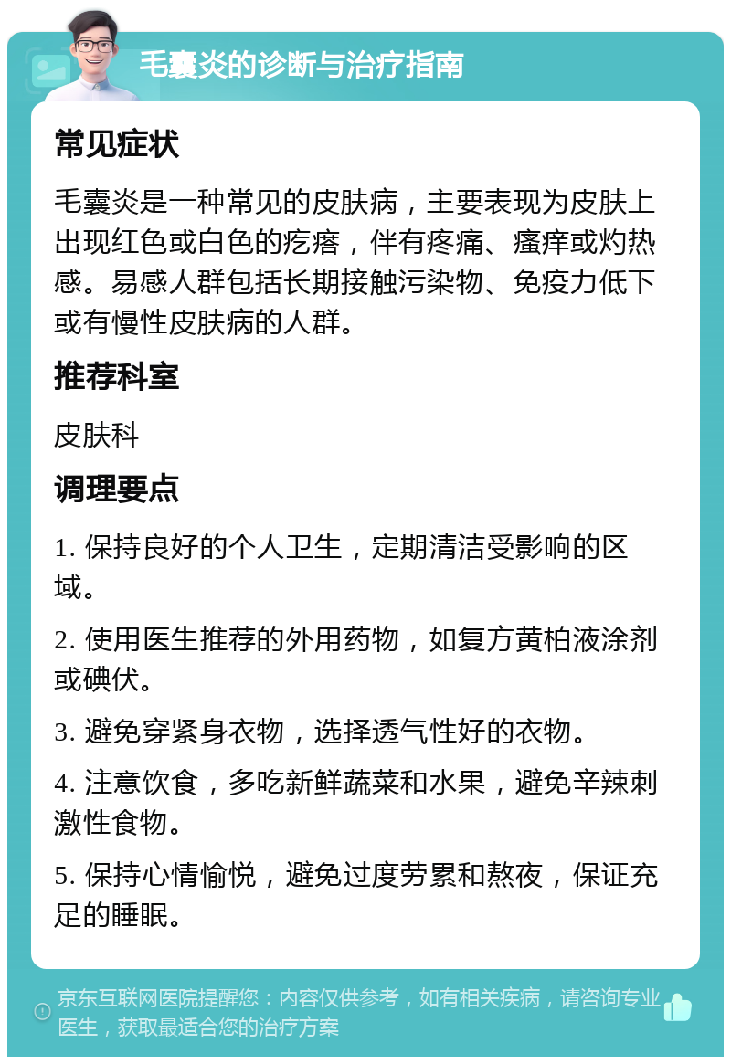 毛囊炎的诊断与治疗指南 常见症状 毛囊炎是一种常见的皮肤病，主要表现为皮肤上出现红色或白色的疙瘩，伴有疼痛、瘙痒或灼热感。易感人群包括长期接触污染物、免疫力低下或有慢性皮肤病的人群。 推荐科室 皮肤科 调理要点 1. 保持良好的个人卫生，定期清洁受影响的区域。 2. 使用医生推荐的外用药物，如复方黄柏液涂剂或碘伏。 3. 避免穿紧身衣物，选择透气性好的衣物。 4. 注意饮食，多吃新鲜蔬菜和水果，避免辛辣刺激性食物。 5. 保持心情愉悦，避免过度劳累和熬夜，保证充足的睡眠。