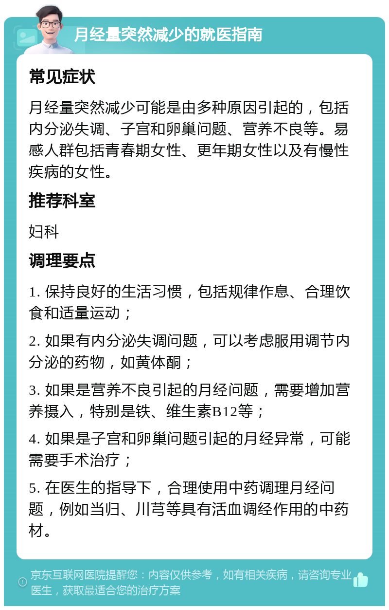 月经量突然减少的就医指南 常见症状 月经量突然减少可能是由多种原因引起的，包括内分泌失调、子宫和卵巢问题、营养不良等。易感人群包括青春期女性、更年期女性以及有慢性疾病的女性。 推荐科室 妇科 调理要点 1. 保持良好的生活习惯，包括规律作息、合理饮食和适量运动； 2. 如果有内分泌失调问题，可以考虑服用调节内分泌的药物，如黄体酮； 3. 如果是营养不良引起的月经问题，需要增加营养摄入，特别是铁、维生素B12等； 4. 如果是子宫和卵巢问题引起的月经异常，可能需要手术治疗； 5. 在医生的指导下，合理使用中药调理月经问题，例如当归、川芎等具有活血调经作用的中药材。