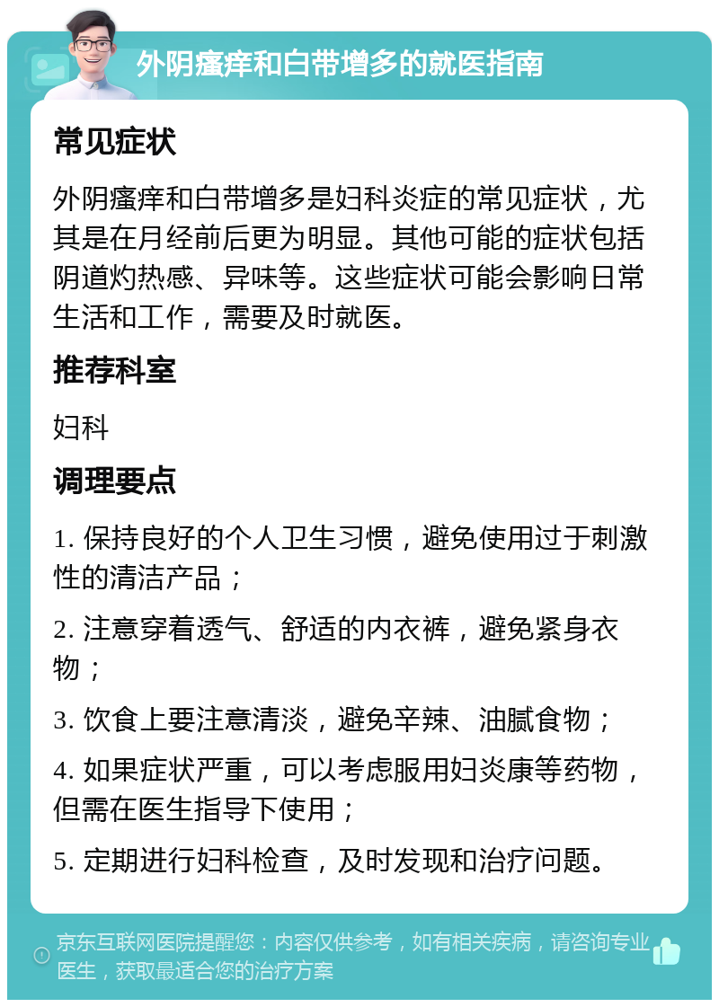 外阴瘙痒和白带增多的就医指南 常见症状 外阴瘙痒和白带增多是妇科炎症的常见症状，尤其是在月经前后更为明显。其他可能的症状包括阴道灼热感、异味等。这些症状可能会影响日常生活和工作，需要及时就医。 推荐科室 妇科 调理要点 1. 保持良好的个人卫生习惯，避免使用过于刺激性的清洁产品； 2. 注意穿着透气、舒适的内衣裤，避免紧身衣物； 3. 饮食上要注意清淡，避免辛辣、油腻食物； 4. 如果症状严重，可以考虑服用妇炎康等药物，但需在医生指导下使用； 5. 定期进行妇科检查，及时发现和治疗问题。