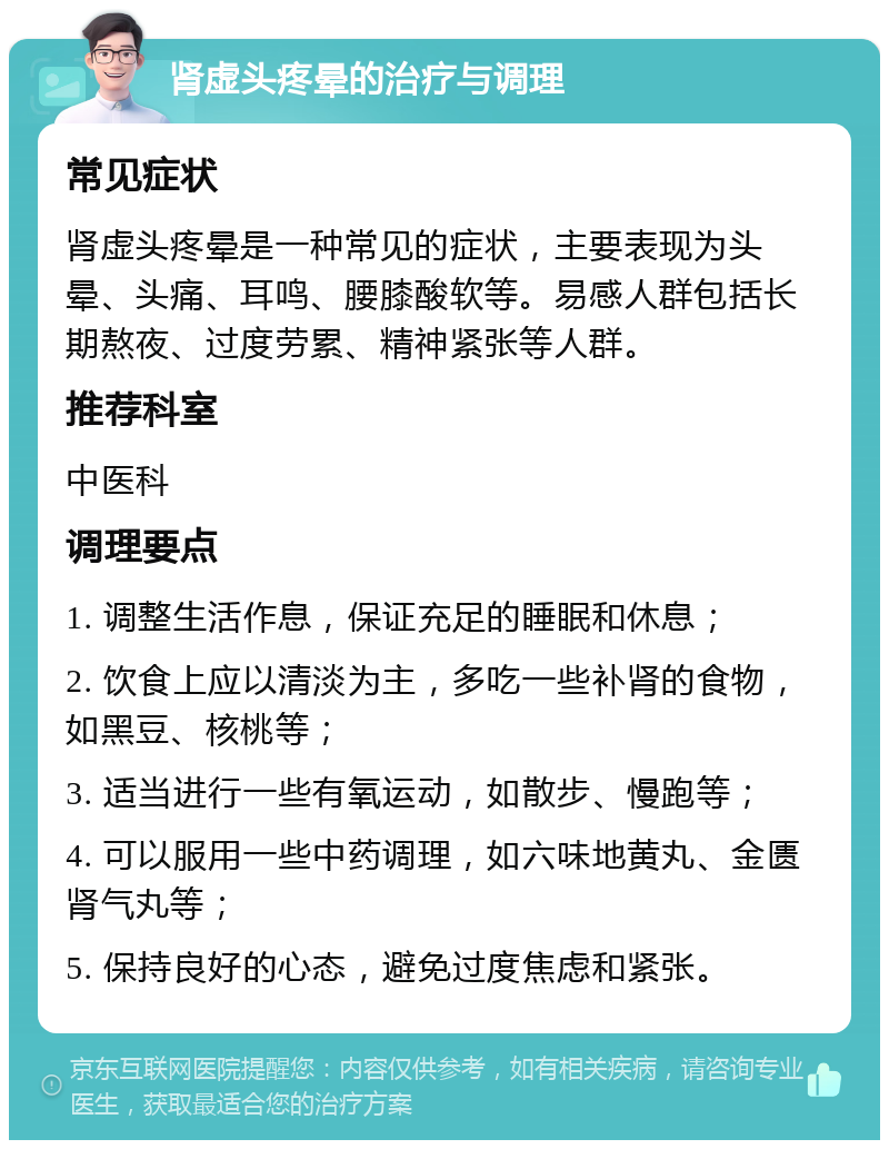 肾虚头疼晕的治疗与调理 常见症状 肾虚头疼晕是一种常见的症状，主要表现为头晕、头痛、耳鸣、腰膝酸软等。易感人群包括长期熬夜、过度劳累、精神紧张等人群。 推荐科室 中医科 调理要点 1. 调整生活作息，保证充足的睡眠和休息； 2. 饮食上应以清淡为主，多吃一些补肾的食物，如黑豆、核桃等； 3. 适当进行一些有氧运动，如散步、慢跑等； 4. 可以服用一些中药调理，如六味地黄丸、金匮肾气丸等； 5. 保持良好的心态，避免过度焦虑和紧张。