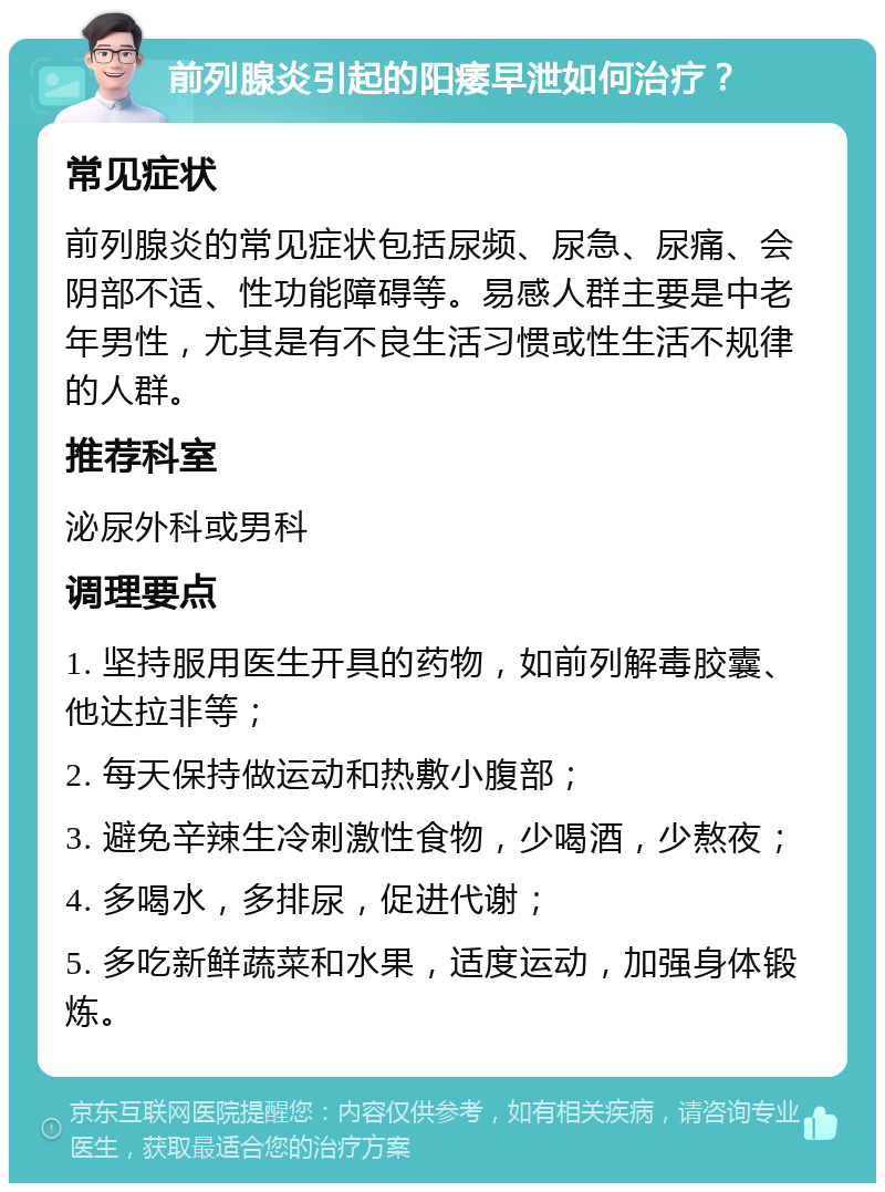 前列腺炎引起的阳痿早泄如何治疗？ 常见症状 前列腺炎的常见症状包括尿频、尿急、尿痛、会阴部不适、性功能障碍等。易感人群主要是中老年男性，尤其是有不良生活习惯或性生活不规律的人群。 推荐科室 泌尿外科或男科 调理要点 1. 坚持服用医生开具的药物，如前列解毒胶囊、他达拉非等； 2. 每天保持做运动和热敷小腹部； 3. 避免辛辣生冷刺激性食物，少喝酒，少熬夜； 4. 多喝水，多排尿，促进代谢； 5. 多吃新鲜蔬菜和水果，适度运动，加强身体锻炼。