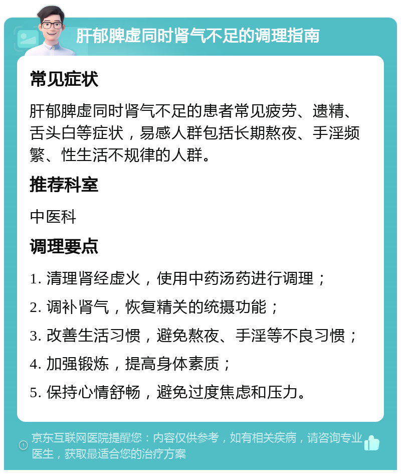 肝郁脾虚同时肾气不足的调理指南 常见症状 肝郁脾虚同时肾气不足的患者常见疲劳、遗精、舌头白等症状，易感人群包括长期熬夜、手淫频繁、性生活不规律的人群。 推荐科室 中医科 调理要点 1. 清理肾经虚火，使用中药汤药进行调理； 2. 调补肾气，恢复精关的统摄功能； 3. 改善生活习惯，避免熬夜、手淫等不良习惯； 4. 加强锻炼，提高身体素质； 5. 保持心情舒畅，避免过度焦虑和压力。