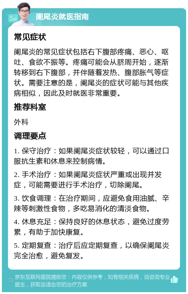 阑尾炎就医指南 常见症状 阑尾炎的常见症状包括右下腹部疼痛、恶心、呕吐、食欲不振等。疼痛可能会从脐周开始，逐渐转移到右下腹部，并伴随着发热、腹部胀气等症状。需要注意的是，阑尾炎的症状可能与其他疾病相似，因此及时就医非常重要。 推荐科室 外科 调理要点 1. 保守治疗：如果阑尾炎症状较轻，可以通过口服抗生素和休息来控制病情。 2. 手术治疗：如果阑尾炎症状严重或出现并发症，可能需要进行手术治疗，切除阑尾。 3. 饮食调理：在治疗期间，应避免食用油腻、辛辣等刺激性食物，多吃易消化的清淡食物。 4. 休息充足：保持良好的休息状态，避免过度劳累，有助于加快康复。 5. 定期复查：治疗后应定期复查，以确保阑尾炎完全治愈，避免复发。