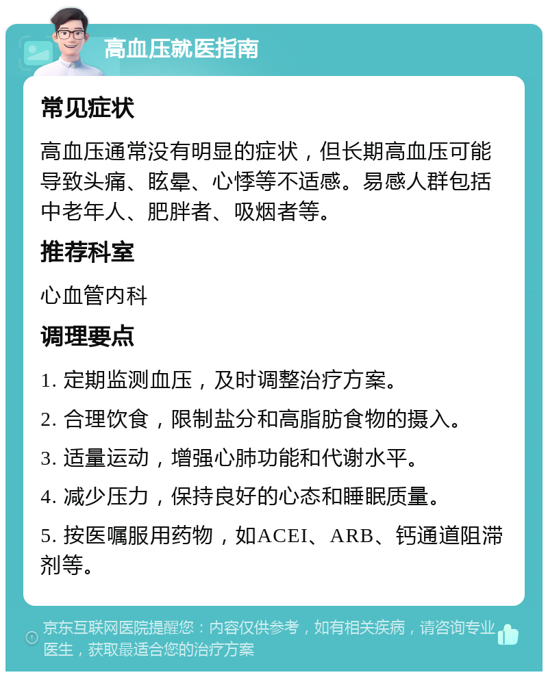 高血压就医指南 常见症状 高血压通常没有明显的症状，但长期高血压可能导致头痛、眩晕、心悸等不适感。易感人群包括中老年人、肥胖者、吸烟者等。 推荐科室 心血管内科 调理要点 1. 定期监测血压，及时调整治疗方案。 2. 合理饮食，限制盐分和高脂肪食物的摄入。 3. 适量运动，增强心肺功能和代谢水平。 4. 减少压力，保持良好的心态和睡眠质量。 5. 按医嘱服用药物，如ACEI、ARB、钙通道阻滞剂等。