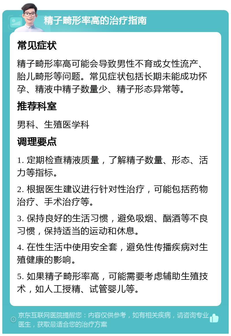 精子畸形率高的治疗指南 常见症状 精子畸形率高可能会导致男性不育或女性流产、胎儿畸形等问题。常见症状包括长期未能成功怀孕、精液中精子数量少、精子形态异常等。 推荐科室 男科、生殖医学科 调理要点 1. 定期检查精液质量，了解精子数量、形态、活力等指标。 2. 根据医生建议进行针对性治疗，可能包括药物治疗、手术治疗等。 3. 保持良好的生活习惯，避免吸烟、酗酒等不良习惯，保持适当的运动和休息。 4. 在性生活中使用安全套，避免性传播疾病对生殖健康的影响。 5. 如果精子畸形率高，可能需要考虑辅助生殖技术，如人工授精、试管婴儿等。