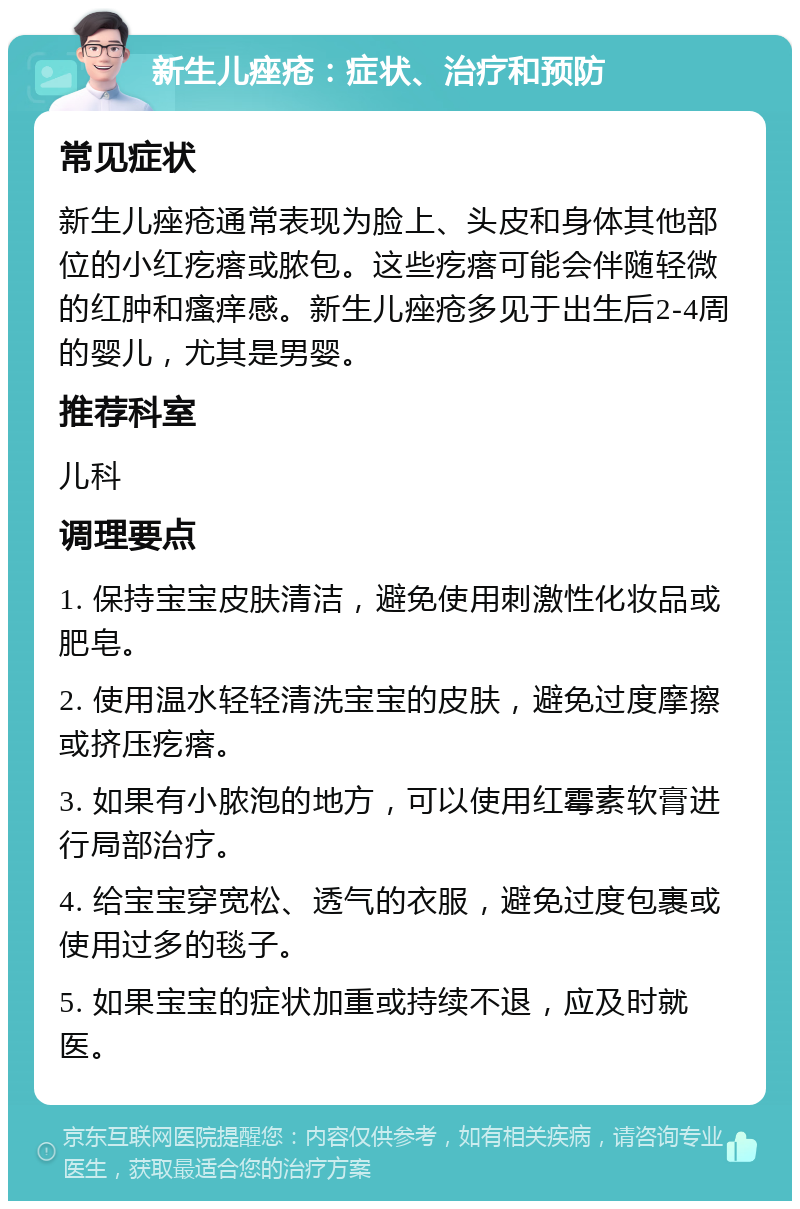 新生儿痤疮：症状、治疗和预防 常见症状 新生儿痤疮通常表现为脸上、头皮和身体其他部位的小红疙瘩或脓包。这些疙瘩可能会伴随轻微的红肿和瘙痒感。新生儿痤疮多见于出生后2-4周的婴儿，尤其是男婴。 推荐科室 儿科 调理要点 1. 保持宝宝皮肤清洁，避免使用刺激性化妆品或肥皂。 2. 使用温水轻轻清洗宝宝的皮肤，避免过度摩擦或挤压疙瘩。 3. 如果有小脓泡的地方，可以使用红霉素软膏进行局部治疗。 4. 给宝宝穿宽松、透气的衣服，避免过度包裹或使用过多的毯子。 5. 如果宝宝的症状加重或持续不退，应及时就医。