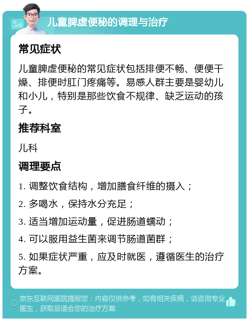 儿童脾虚便秘的调理与治疗 常见症状 儿童脾虚便秘的常见症状包括排便不畅、便便干燥、排便时肛门疼痛等。易感人群主要是婴幼儿和小儿，特别是那些饮食不规律、缺乏运动的孩子。 推荐科室 儿科 调理要点 1. 调整饮食结构，增加膳食纤维的摄入； 2. 多喝水，保持水分充足； 3. 适当增加运动量，促进肠道蠕动； 4. 可以服用益生菌来调节肠道菌群； 5. 如果症状严重，应及时就医，遵循医生的治疗方案。