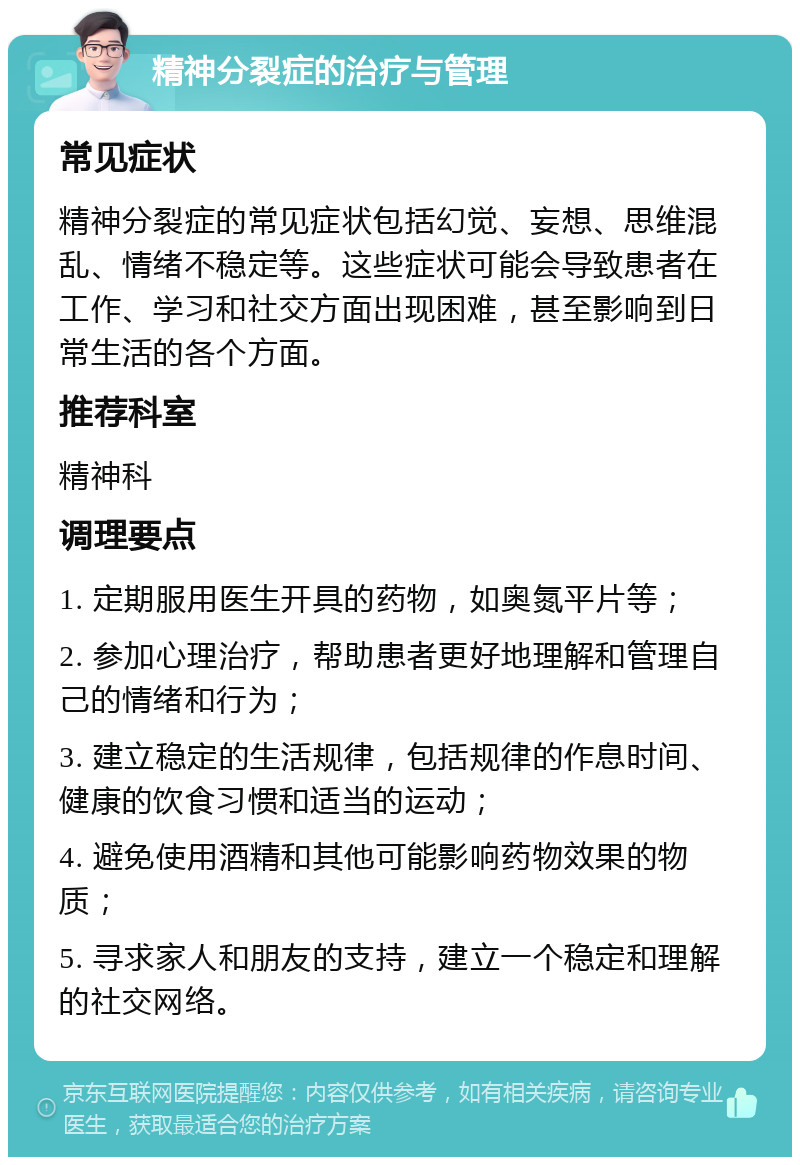 精神分裂症的治疗与管理 常见症状 精神分裂症的常见症状包括幻觉、妄想、思维混乱、情绪不稳定等。这些症状可能会导致患者在工作、学习和社交方面出现困难，甚至影响到日常生活的各个方面。 推荐科室 精神科 调理要点 1. 定期服用医生开具的药物，如奥氮平片等； 2. 参加心理治疗，帮助患者更好地理解和管理自己的情绪和行为； 3. 建立稳定的生活规律，包括规律的作息时间、健康的饮食习惯和适当的运动； 4. 避免使用酒精和其他可能影响药物效果的物质； 5. 寻求家人和朋友的支持，建立一个稳定和理解的社交网络。