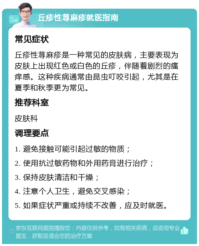 丘疹性荨麻疹就医指南 常见症状 丘疹性荨麻疹是一种常见的皮肤病，主要表现为皮肤上出现红色或白色的丘疹，伴随着剧烈的瘙痒感。这种疾病通常由昆虫叮咬引起，尤其是在夏季和秋季更为常见。 推荐科室 皮肤科 调理要点 1. 避免接触可能引起过敏的物质； 2. 使用抗过敏药物和外用药膏进行治疗； 3. 保持皮肤清洁和干燥； 4. 注意个人卫生，避免交叉感染； 5. 如果症状严重或持续不改善，应及时就医。