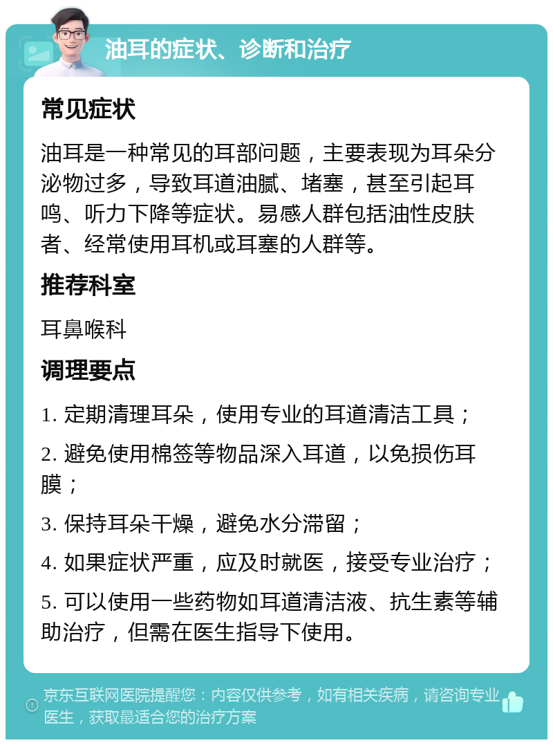 油耳的症状、诊断和治疗 常见症状 油耳是一种常见的耳部问题，主要表现为耳朵分泌物过多，导致耳道油腻、堵塞，甚至引起耳鸣、听力下降等症状。易感人群包括油性皮肤者、经常使用耳机或耳塞的人群等。 推荐科室 耳鼻喉科 调理要点 1. 定期清理耳朵，使用专业的耳道清洁工具； 2. 避免使用棉签等物品深入耳道，以免损伤耳膜； 3. 保持耳朵干燥，避免水分滞留； 4. 如果症状严重，应及时就医，接受专业治疗； 5. 可以使用一些药物如耳道清洁液、抗生素等辅助治疗，但需在医生指导下使用。