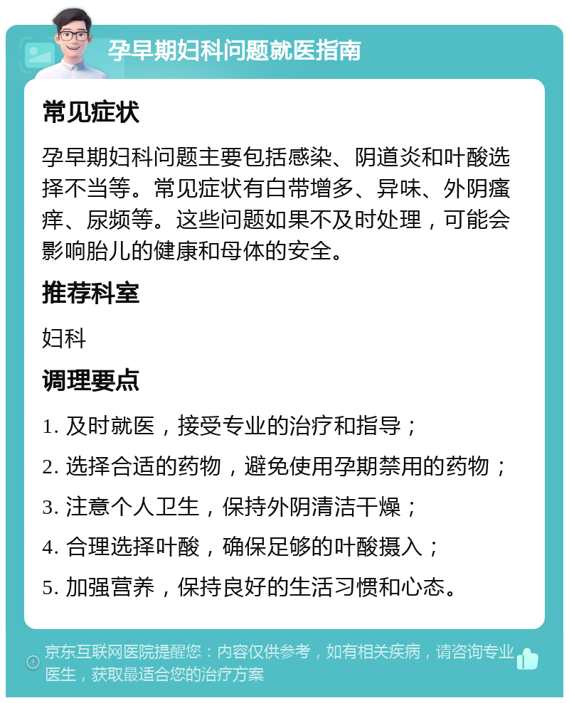 孕早期妇科问题就医指南 常见症状 孕早期妇科问题主要包括感染、阴道炎和叶酸选择不当等。常见症状有白带增多、异味、外阴瘙痒、尿频等。这些问题如果不及时处理，可能会影响胎儿的健康和母体的安全。 推荐科室 妇科 调理要点 1. 及时就医，接受专业的治疗和指导； 2. 选择合适的药物，避免使用孕期禁用的药物； 3. 注意个人卫生，保持外阴清洁干燥； 4. 合理选择叶酸，确保足够的叶酸摄入； 5. 加强营养，保持良好的生活习惯和心态。