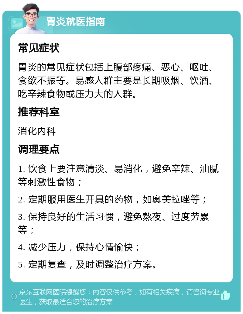 胃炎就医指南 常见症状 胃炎的常见症状包括上腹部疼痛、恶心、呕吐、食欲不振等。易感人群主要是长期吸烟、饮酒、吃辛辣食物或压力大的人群。 推荐科室 消化内科 调理要点 1. 饮食上要注意清淡、易消化，避免辛辣、油腻等刺激性食物； 2. 定期服用医生开具的药物，如奥美拉唑等； 3. 保持良好的生活习惯，避免熬夜、过度劳累等； 4. 减少压力，保持心情愉快； 5. 定期复查，及时调整治疗方案。