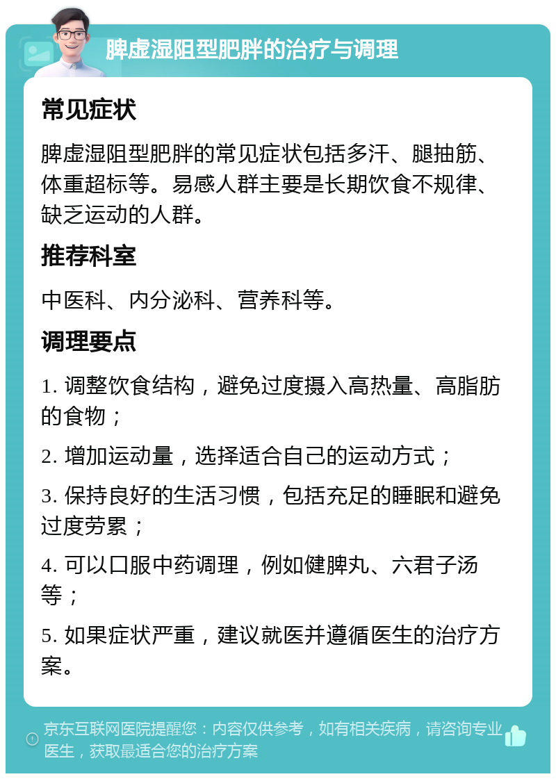 脾虚湿阻型肥胖的治疗与调理 常见症状 脾虚湿阻型肥胖的常见症状包括多汗、腿抽筋、体重超标等。易感人群主要是长期饮食不规律、缺乏运动的人群。 推荐科室 中医科、内分泌科、营养科等。 调理要点 1. 调整饮食结构，避免过度摄入高热量、高脂肪的食物； 2. 增加运动量，选择适合自己的运动方式； 3. 保持良好的生活习惯，包括充足的睡眠和避免过度劳累； 4. 可以口服中药调理，例如健脾丸、六君子汤等； 5. 如果症状严重，建议就医并遵循医生的治疗方案。