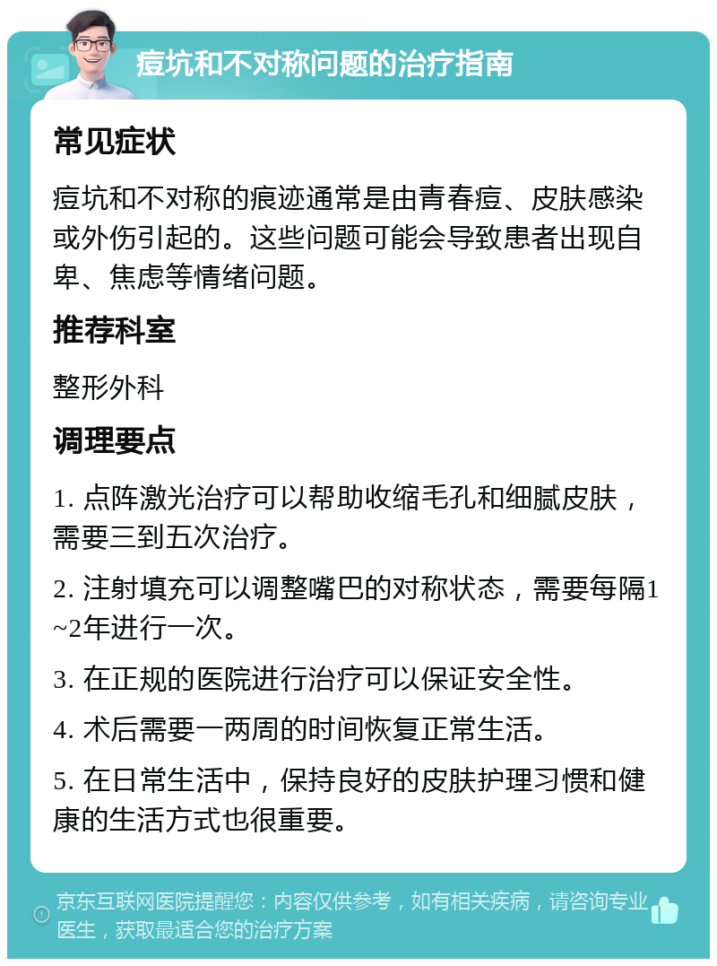 痘坑和不对称问题的治疗指南 常见症状 痘坑和不对称的痕迹通常是由青春痘、皮肤感染或外伤引起的。这些问题可能会导致患者出现自卑、焦虑等情绪问题。 推荐科室 整形外科 调理要点 1. 点阵激光治疗可以帮助收缩毛孔和细腻皮肤，需要三到五次治疗。 2. 注射填充可以调整嘴巴的对称状态，需要每隔1~2年进行一次。 3. 在正规的医院进行治疗可以保证安全性。 4. 术后需要一两周的时间恢复正常生活。 5. 在日常生活中，保持良好的皮肤护理习惯和健康的生活方式也很重要。