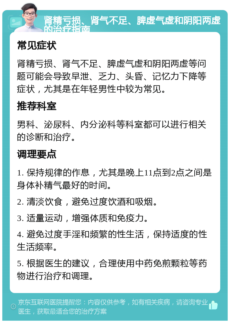 肾精亏损、肾气不足、脾虚气虚和阴阳两虚的治疗指南 常见症状 肾精亏损、肾气不足、脾虚气虚和阴阳两虚等问题可能会导致早泄、乏力、头昏、记忆力下降等症状，尤其是在年轻男性中较为常见。 推荐科室 男科、泌尿科、内分泌科等科室都可以进行相关的诊断和治疗。 调理要点 1. 保持规律的作息，尤其是晚上11点到2点之间是身体补精气最好的时间。 2. 清淡饮食，避免过度饮酒和吸烟。 3. 适量运动，增强体质和免疫力。 4. 避免过度手淫和频繁的性生活，保持适度的性生活频率。 5. 根据医生的建议，合理使用中药免煎颗粒等药物进行治疗和调理。