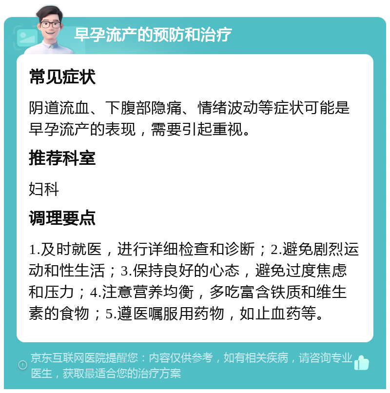 早孕流产的预防和治疗 常见症状 阴道流血、下腹部隐痛、情绪波动等症状可能是早孕流产的表现，需要引起重视。 推荐科室 妇科 调理要点 1.及时就医，进行详细检查和诊断；2.避免剧烈运动和性生活；3.保持良好的心态，避免过度焦虑和压力；4.注意营养均衡，多吃富含铁质和维生素的食物；5.遵医嘱服用药物，如止血药等。