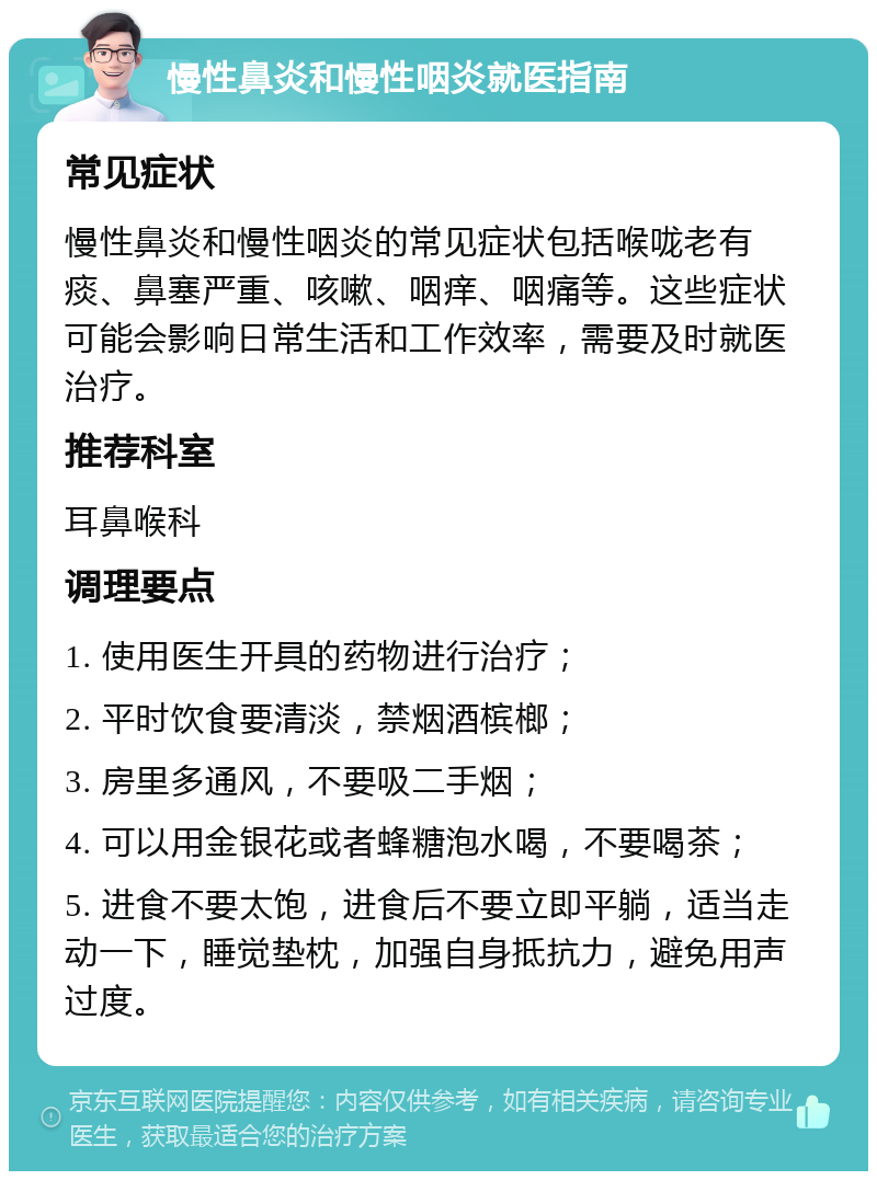 慢性鼻炎和慢性咽炎就医指南 常见症状 慢性鼻炎和慢性咽炎的常见症状包括喉咙老有痰、鼻塞严重、咳嗽、咽痒、咽痛等。这些症状可能会影响日常生活和工作效率，需要及时就医治疗。 推荐科室 耳鼻喉科 调理要点 1. 使用医生开具的药物进行治疗； 2. 平时饮食要清淡，禁烟酒槟榔； 3. 房里多通风，不要吸二手烟； 4. 可以用金银花或者蜂糖泡水喝，不要喝茶； 5. 进食不要太饱，进食后不要立即平躺，适当走动一下，睡觉垫枕，加强自身抵抗力，避免用声过度。