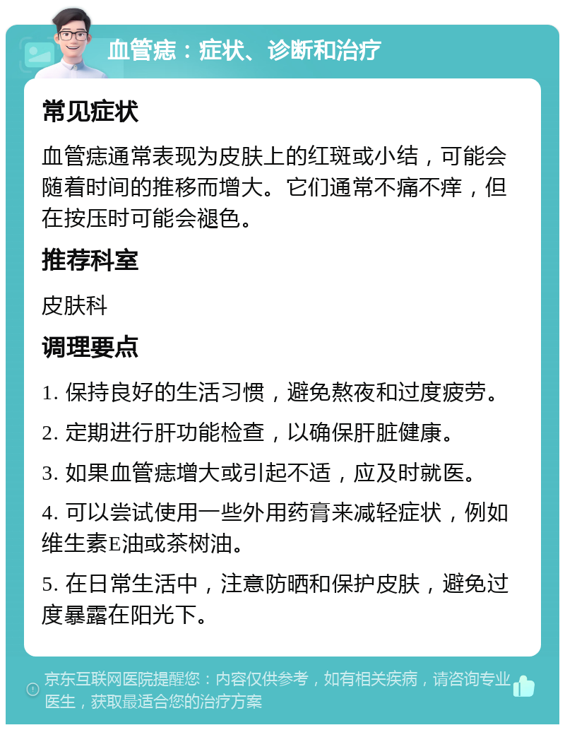 血管痣：症状、诊断和治疗 常见症状 血管痣通常表现为皮肤上的红斑或小结，可能会随着时间的推移而增大。它们通常不痛不痒，但在按压时可能会褪色。 推荐科室 皮肤科 调理要点 1. 保持良好的生活习惯，避免熬夜和过度疲劳。 2. 定期进行肝功能检查，以确保肝脏健康。 3. 如果血管痣增大或引起不适，应及时就医。 4. 可以尝试使用一些外用药膏来减轻症状，例如维生素E油或茶树油。 5. 在日常生活中，注意防晒和保护皮肤，避免过度暴露在阳光下。