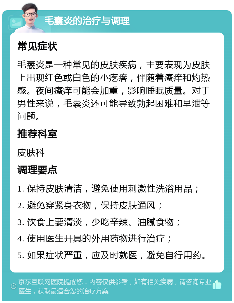 毛囊炎的治疗与调理 常见症状 毛囊炎是一种常见的皮肤疾病，主要表现为皮肤上出现红色或白色的小疙瘩，伴随着瘙痒和灼热感。夜间瘙痒可能会加重，影响睡眠质量。对于男性来说，毛囊炎还可能导致勃起困难和早泄等问题。 推荐科室 皮肤科 调理要点 1. 保持皮肤清洁，避免使用刺激性洗浴用品； 2. 避免穿紧身衣物，保持皮肤通风； 3. 饮食上要清淡，少吃辛辣、油腻食物； 4. 使用医生开具的外用药物进行治疗； 5. 如果症状严重，应及时就医，避免自行用药。