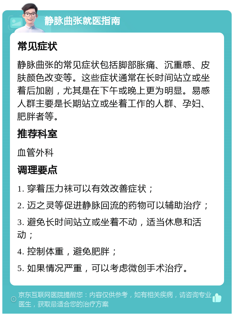 静脉曲张就医指南 常见症状 静脉曲张的常见症状包括脚部胀痛、沉重感、皮肤颜色改变等。这些症状通常在长时间站立或坐着后加剧，尤其是在下午或晚上更为明显。易感人群主要是长期站立或坐着工作的人群、孕妇、肥胖者等。 推荐科室 血管外科 调理要点 1. 穿着压力袜可以有效改善症状； 2. 迈之灵等促进静脉回流的药物可以辅助治疗； 3. 避免长时间站立或坐着不动，适当休息和活动； 4. 控制体重，避免肥胖； 5. 如果情况严重，可以考虑微创手术治疗。