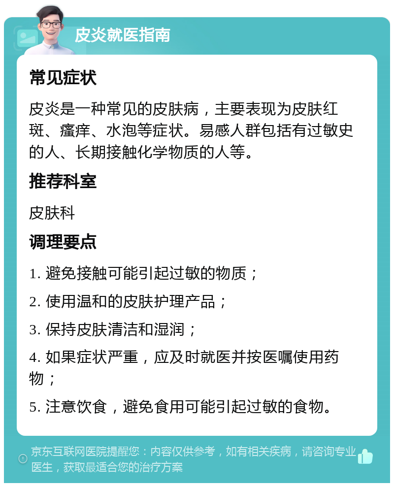 皮炎就医指南 常见症状 皮炎是一种常见的皮肤病，主要表现为皮肤红斑、瘙痒、水泡等症状。易感人群包括有过敏史的人、长期接触化学物质的人等。 推荐科室 皮肤科 调理要点 1. 避免接触可能引起过敏的物质； 2. 使用温和的皮肤护理产品； 3. 保持皮肤清洁和湿润； 4. 如果症状严重，应及时就医并按医嘱使用药物； 5. 注意饮食，避免食用可能引起过敏的食物。