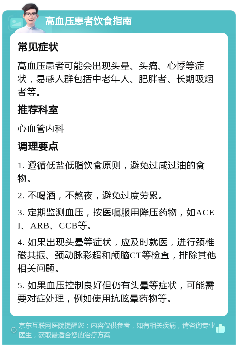 高血压患者饮食指南 常见症状 高血压患者可能会出现头晕、头痛、心悸等症状，易感人群包括中老年人、肥胖者、长期吸烟者等。 推荐科室 心血管内科 调理要点 1. 遵循低盐低脂饮食原则，避免过咸过油的食物。 2. 不喝酒，不熬夜，避免过度劳累。 3. 定期监测血压，按医嘱服用降压药物，如ACEI、ARB、CCB等。 4. 如果出现头晕等症状，应及时就医，进行颈椎磁共振、颈动脉彩超和颅脑CT等检查，排除其他相关问题。 5. 如果血压控制良好但仍有头晕等症状，可能需要对症处理，例如使用抗眩晕药物等。